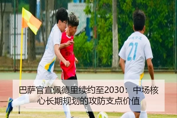 巴萨官宣佩德里续约至2030：中场核心长期规划的攻防支点价值